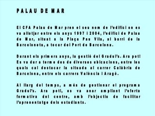 PALAU DE M AR
El
va
de
Ba

C F A P a la u d e M a r p r e n e l s e u n o m d e l ’e d if ic i o n e s
a llo t ja r e n t r e e ls a n y s 1 9 9 7 i 2 0 0 4 , l ’e d if ic i d e P a la u
M a r , s it u a t a la P la ç a P a u V ila , a l b a r r i d e la
r c e lo n e t a , a t o c a r d e l P o r t d e B a r c e lo n a .

D u ra n
Es va
q u a ls
B a rc e

t e ls p r im e r s a n y s , l a g e s t ió d e l G r a d u ï’s . A r a p o t !
d u r a t e r m e d e s d e d iv e r s e s u b ic a c io n s , e n t r e le s
c a l d e s t a c a r la s it u a d a a l c a r r e r C a là b r ia d e
lo n a , e n t r e e ls c a r r e r s V a lè n c ia i A r a g ó .

A l lla r g d e l t e m p s , a m é s d e g e s t io n a r e l p r o g r a m a
G r a d u ï’s . A r a p o t ! , e s v a a n a r a m p lia n t l ’o f e r t a
f o r m a t iv a d e l c e n t r e , a m b l ’o b je c t iu d e f a c ilit a r
l’a p r e n e n t a t g e d e ls e s t u d ia n t s .

 