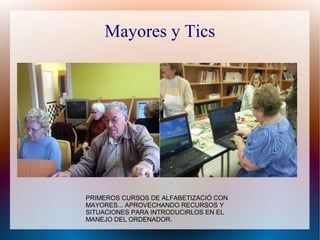 Mayores y Tics
PRIMEROS CURSOS DE ALFABETIZACIÓ CON
MAYORES... APROVECHANDO RECURSOS Y
SITUACIONES PARA INTRODUCIRLOS EN EL
MANEJO DEL ORDENADOR.