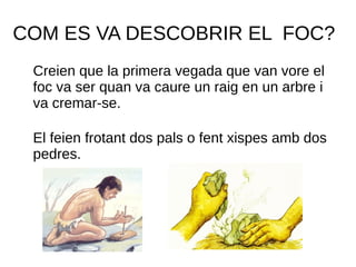COM ES VA DESCOBRIR EL FOC?
Creien que la primera vegada que van vore el
foc va ser quan va caure un raig en un arbre i
va cremar-se.
El feien frotant dos pals o fent xispes amb dos
pedres.
 
