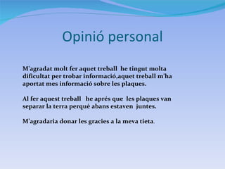 Opinió personal M’agradat molt fer aquet treball  he tingut molta dificultat per trobar informació,aquet treball m’ha aportat mes informació sobre les plaques. Al fer aquest treball  he aprés que  les plaques van separar la terra perquè abans estaven  juntes. M’agradaria donar les gracies a la meva tieta . 