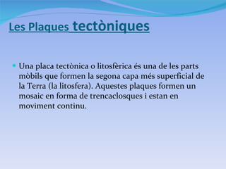 Les Plaques  tectòniques Una placa tectònica o litosfèrica és una de les parts mòbils que formen la segona capa més superficial de la Terra (la litosfera). Aquestes plaques formen un mosaic en forma de trencaclosques i estan en moviment continu . 