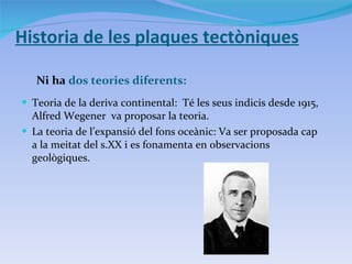Historia de les plaques tectòniques Ni ha  dos teories diferents: Teoria de la deriva continental:  Té les seus indicis desde 1915, Alfred Wegener  va proposar la teoria. La teoria de l’expansió del fons oceànic: Va ser proposada cap a la meitat del s.XX i es fonamenta en observacions  geològiques. 