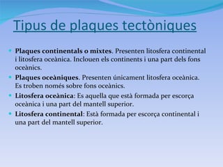 Tipus de plaques tectòniques Plaques continentals o mixtes . Presenten litosfera continental i litosfera oceànica. Inclouen els continents i una part dels fons oceànics. Plaques oceàniques . Presenten únicament litosfera oceànica. Es troben només sobre fons oceànics. Litosfera oceànica : Es aquella que està formada per escorça oceànica i una part del mantell superior. Litosfera continental : Està formada per escorça continental i una part del mantell superior. 