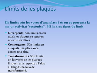 Límits de les plaques Els límits són les vores d’una placa i és on es presenta la major activitat "tectònica“.  Hi ha tres tipus de límit: Divergents . Són límits en els quals les plaques se separen unes de les altres. Convergents . Són límits en els quals una placa xoca contra una altra. Transformants . Són límits on les vores de les plaques llisquen una respecte a l’altra al llarg d’una falla de transformació. 
