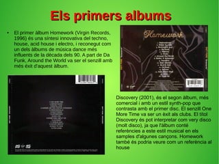 Els primers albumsEls primers albums
● El primer àlbum Homework (Virgin Records,
1996) és una síntesi innovativa del techno,
house, acid house i electro, i reconegut com
un dels àlbums de música dance més
influents de la dècada dels 90. A part de Da
Funk, Around the World va ser el senzill amb
més éxit d'aquest àlbum.
Discovery (2001), és el segon àlbum, més
comercial i amb un estil synth-pop que
contrasta amb el primer disc. El senzill One
More Time va ser un èxit als clubs. El títol
Discovery és pot interpretar com very disco
(molt disco), ja que l'àlbum conté
referències a este estil musical en els
samples d'algunes cançons. Homework
també és podria veure com un referència al
house
 