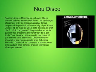 Nou Disco
● Random Access Memories és el quart àlbum
d'estudi del duo francès Daft Punk . Va ser llançat
oficialment el 17 de maig a Austràlia, llançat
després al Regne Unit el 20 de maig 2 i per Estats
Units el 21 de maig de 2013, sota llicència de Daft
Life 3 . L'inici de gravació d'aquest disc va iniciar
quan el duo preparava el soundtrack de la pel ·
lícula Tron: Legacy , sense un pla clar quant al
que seria la seva estructura. Després d'haver
anunciat el seu nou contracte amb Columbia
Records , Daft Punk va començar a promocionar
el nou àlbum amb cartells, anuncis televisius i
sèries per internet.
 