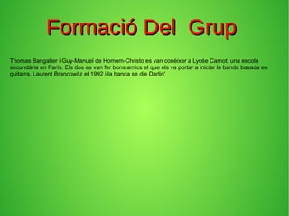 Formació Del GrupFormació Del Grup
Thomas Bangalter i Guy-Manuel de Homem-Christo es van conèixer a Lycée Carnot, una escola
secundària en París. Els dos es van fer bons amics el que els va portar a iniciar la banda basada en
guitarra, Laurent Brancowitz el 1992 i la banda se die Darlin'
 