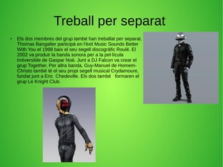Treball per separat
● Els dos membres del grup també han treballat per separat.
Thomas Bangalter participà en l'èxit Music Sounds Better
With You el 1998 baix el seu segell discogràfic Roulé. El
2002 va produir la banda sonora per a la pel·lícula
Irréversible de Gaspar Noé. Junt a DJ Falcon va crear el
grup Together. Per altra banda, Guy-Manuel de Homem-
Christo també té el seu propi segell musical Crydamoure,
fundat junt a Eric Chedeville. Els dos també formaren el
grup Le Knight Club.
 
