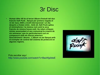 3r Disc
● Human After All és el tercer àlbum d'estudi del duo
francès Daft Punk , llançat per primera vegada el
14 de març 2005 a nivell internacional i un dia
després a Estats Units . Amb ell, Daft Punk aplica
el minimalisme i la música rock amb la seva
francès de música house estil. Ha rebut crítiques
mixtes assenyalant el seu comunicat la creació de
sis setmanes, que és particularment curt en
comparació amb els discos anteriors
Descobriment i deures . L'àlbum va ser llançat amb
el exemplar de control del sistema de protecció en
algunes regions.
Pots escoltar aquí
http://www.youtube.com/watch?v=BaoWjpibteE
 