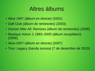 Altres àlbums
● Alive 1997 (àlbum en directe) (2001)
● Daft Club (àlbum de remescles) (2003)
● Human After All: Remixes (àlbum de remescles) (2006)
● Musique Volum 1 1993–2005 (àlbum recopilatori)
(2006)
● Alive 2007 (àlbum en directe) (2007)
● Tron: Legacy (banda sonora) (7 de desembre de 2010)
 