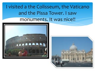 I visited a the Colisseum, the Vaticano
       and the Pissa Tower. I saw
        monuments. It was nice!!
 