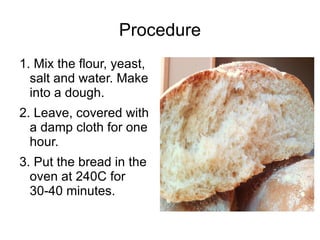 Procedure 1. Mix the flour, yeast, salt and water. Make into a dough. 2. Leave, covered with a damp cloth for one hour. 3. Put the bread in the oven at 240C for 30-40 minutes. 
