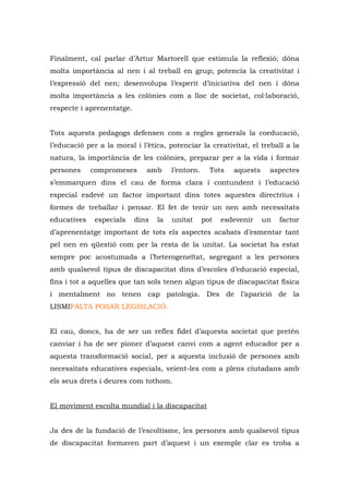Finalment, cal parlar d’Artur Martorell que estimula la reflexió; dóna
molta importància al nen i al treball en grup; potencia la creativitat i
l’expressió del nen; desenvolupa l’esperit d’iniciativa del nen i dóna
molta importància a les colònies com a lloc de societat, col·laboració,
respecte i aprenentatge.


Tots aquests pedagogs defensen com a regles generals la coeducació,
l’educació per a la moral i l’ètica, potenciar la creativitat, el treball a la
natura, la importància de les colònies, preparar per a la vida i formar
persones     compromeses      amb      l’entorn.     Tots   aquests    aspectes
s’emmarquen dins el cau de forma clara i contundent i l’educació
especial esdevé un factor important dins totes aquestes directrius i
formes de treballar i pensar. El fet de tenir un nen amb necessitats
educatives    especials    dins   la   unitat      pot   esdevenir    un   factor
d’aprenentatge important de tots els aspectes acabats d’esmentar tant
pel nen en qüestió com per la resta de la unitat. La societat ha estat
sempre poc acostumada a l’heterogeneïtat, segregant a les persones
amb qualsevol tipus de discapacitat dins d’escoles d’educació especial,
fins i tot a aquelles que tan sols tenen algun tipus de discapacitat física
i mentalment no tenen cap patologia. Des de l’aparició de la
LISMIFALTA POSAR LEGISLACIÓ.


El cau, doncs, ha de ser un reflex fidel d’aquesta societat que pretén
canviar i ha de ser pioner d’aquest canvi com a agent educador per a
aquesta transformació social, per a aquesta inclusió de persones amb
necessitats educatives especials, veient-les com a plens ciutadans amb
els seus drets i deures com tothom.


El moviment escolta mundial i la discapacitat


Ja des de la fundació de l’escoltisme, les persones amb qualsevol tipus
de discapacitat formaven part d’aquest i un exemple clar es troba a
 
