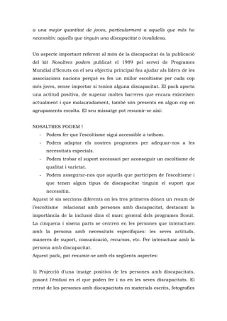 a una major quantitat de joves, particularment a aquells que més ho
necessitin: aquells que tinguin una discapacitat o invalidesa.


Un aspecte important referent al món de la discapacitat és la publicació
del kit Nosaltres podem publicat el 1989 pel servei de Programes
Mundial d’Scouts on el seu objectiu principal fou ajudar als líders de les
associacions nacions perquè es fes un millor escoltisme per cada cop
més joves, sense importar si tenien alguna discapacitat. El pack aporta
una actitud positiva, de superar moltes barreres que encara existeixen
actualment i que malauradament, també són presents en algun cop en
agrupaments escolta. El seu missatge pot resumir-se així:


NOSALTRES PODEM !
   -   Podem fer que l’escoltisme sigui accessible a tothom.
   -   Podem adaptar els nostres programes per adequar-nos a les
       necessitats especials.
   -   Podem trobar el suport necessari per aconseguir un escoltisme de
       qualitat i varietat.
   -   Podem assegurar-nos que aquells que participen de l’escoltisme i
       que tenen algun tipus de discapacitat tinguin el suport que
       necessitin.
Aquest té sis seccions diferents on les tres primeres dónen un resum de
l’escoltisme   relacionat amb persones amb discapacitat, destacant la
importància de la inclusió dins el marc general dels programes Scout.
La cinquena i sisena parts se centren en les persones que interactuen
amb la persona amb necessitats específiques: les seves actituds,
maneres de suport, comunicació, recursos, etc. Per interactuar amb la
persona amb discapacitat.
Aquest pack, pot resumir-se amb els següents aspectes:


1) Projecció d'una imatge positiva de les persones amb discapacitats,
posant l'èmfasi en el que poden fer i no en les seves discapacitats. El
retrat de les persones amb discapacitats en materials escrits, fotografies
 