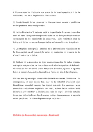 i il·lustracions ha d'infondre un sentit de la interdependència i de la
solidaritat, i no de la dependència i la llàstima.


2) Sensibilització de les persones no discapacitades envers el problema
de les persones amb discapacitats.


3) Unit a l'instant nº 2 anterior està la importància de proporcionar-los
tant als nens i als joves discapacitats com als no discapacitats un millor
enteniment de les necessitats de cadascun, i així contribuir amb la
integració de les persones discapacitades amb uns altres en la societat.


4) La integració conceptual i pràctica de la prevenció i la rehabilitació de
la discapacitat, en el camp de la salut, en particular en el camp de la
Cura Primària de la Salut.


5) Èmfasis en la necessitat de tenir una persona clau ?o millor encara,
un equip- responsable de l’escoltisme amb els discapacitats i d'obtenir
el suport de tots els líders d'una Associació Nacional, ajudant a aquests
líders a passar d'una actitud receptiva a l'acció en pro de la integració.


Un cop feta aquest ràpid repàs sobre les relacions entre l’escoltisme i la
discapacitat, el que queda ben clar és la voluntat d’inclusió que
l’escoltisme mundial sempre ha tingut respecte les persones amb
necessitats educatives especials. Per tant, aquest factor esdevé molt
important per mostrar la importància que els caps i quel·les actuals
tenen per poder incloure dins les seves unitats i agrupaments a aquests
nens, propiciant un clima d’aprenentatge entre tots.




Definició de discapacitat, minusvalia i disminució
 