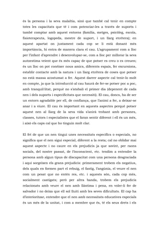 és la persona i la seva malaltia, sinó que també cal tenir en compte
totes les capacitats que té i com potenciar-les a través de suports i
també comptar amb aquest entorns (família, metges, psicòleg, escola,
fisioterapeuta, logopeda, mestre de suport, i un llarg etcètera); en
aquest apartat on justament cada cop se li està donant més
importància, hi entra de manera clara el cau. L’agrupament com a lloc
per l’infant d’aprendre i desenvolupar-se, com a lloc per millorar la seva
autoestima veient que és més capaç de que potser es creu o es creuen;
és un lloc on pot conèixer nous amics, diferents espais, fer excursions,
establir contacte amb la natura i un llarg etcètera de coses que potser
no està massa acostumat a fer. Aquest darrer aspecte cal tenir-lo molt
en compte, ja que la introducció al cau haurà de fer-se potser poc a poc,
amb tranquil·litat, perquè no s’atabali el primer dia (depenent de cada
nen i dels suports i especificitats que necessiti). El cau, doncs, ha de ser
un entorn agradable per ell, de confiança, que l’animi a fer, a deixar-se
anar i a viure. El cau és important en aquests aspectes perquè potser
aquest nen al llarg de la seva vida s’anirà trobant amb persones,
classes, tutors i especialistes que el faran sentir diferent i ell és un més,
i això els caps cal que ho tinguin molt clar.


El fet de que un nen tingui unes necessitats específics o especials, no
significa que el nen sigui especial, diferent a la resta; cal no oblidar mai
aquest aspecte i no caure en els prejudicis ja que sovint, per raons
socials, del nostre passat, de l’inconscient, etc. tendim a entendre la
persona amb algun tipus de discapacitat com una persona desgraciada
i aquí sorgeixen els grans prejudicis: primerament trobem els negatius,
dels quals en formen part el rebuig, el fastig, l’angúnia, el veure el nen
com un pesat que no entén res, etc. i aquests són, cada cop més,
socialment castigats; però per altra banda, trobem els prejudicis
relacionats amb veure el nen amb llàstima i pena, en voler-li fer de
salvador i no deixa que ell sol lluiti amb les seves dificultats. El cap ha
d’interioritzar, entendre que el nen amb necessitats educatives especials
és un més de la unitat, i com a membre que és, té els seus drets i els
 