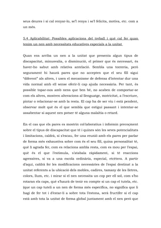 seus deures i si cal renyar-lo, se’l renya i se’l felicita, motiva, etc. com a
un més.


5.4 Aplicabilitat: Possibles aplicacions del treball i què cal fer quan
tenim un nen amb necessitats educatives especials a la unitat


Quan ens arriba un nen a la unitat que presenta algun tipus de
discapacitat, minusvalia, o disminució, el primer que és necessari, és
haver-ho sabut amb relativa antelació. Sembla una tonteria, però
segurament hi haurà pares que no accepten que el seu fill sigui
“diferent” als altres, i usen el mecanisme de defensa d’intentar dur una
vida normal amb ell sense oferir-li cap ajuda necessària. Per tant, és
possible topar-nos amb nens que ben bé, no acaben de comportar-se
com els altres, mostren alteracions al llenguatge, motricitat, a l’escriure,
pintar o relacionar-se amb la resta. El cap ha de ser viu i està pendent,
observar molt què és el que sembla que estigui passant i intentar-se
assabentar si aquest nen potser té alguna malaltia o retard.


En el cas que els pares es mostrin col·laboratius i informin precoçment
sobre el tipus de discapacitat que té i quines són les seves potencialitats
i limitacions, caldrà, si s’escau, fer una reunió amb els pares per parlar
de forma més exhaustiva sobre com és el seu fill, quina personalitat té,
què li agrada fer, com es relaciona ambla resta, com es mou per l’espai,
què és el que l’estimula, s’atabala ràpidament, si té reaccions
agressives, si va a una escola ordinària, especial, etcètera. A partir
d’aquí, caldrà fer les modificacions necessàries de l’espai destinat a la
unitat referents a la ubicació dels mobles, cadires, tamany de les lletres,
colors, llum, etc. i mirar si el nen necessita un cop per ell sol, com s’ho
rotaran els caps, què s’haurà de tenir en compte si un cap el tutela, etc.
(que un cap tuteli a un nen de forma més específica, no significa que li
hagi de fer tot i d’estar-li a sobre tota l’estona, serà fructífer si el cap
està amb tota la unitat de forma global juntament amb el nen però que
 