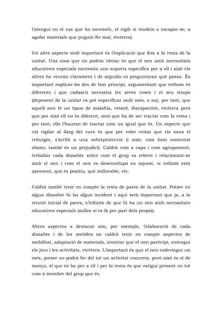 l’atengui en el cas que ho necessiti, el vigili si tendeix a escapar-se, a
agafar materials que puguin fer mal, etcètera).


Un altre aspecte molt important és l’explicació que fem a la resta de la
unitat. Una cosa que no podem obviar és que el nen amb necessitats
educatives especials necessita uns suports específics per a ell i això els
altres ho veuran clarament i de seguida es preguntaran què passa. És
important explicar-ho des de bon principi, argumentant que tothom és
diferents i que cadascú necessita les seves coses i el seu temps
(depenent de la unitat es pot especificar molt més, o no), per tant, que
aquell nen té un tipus de malaltia, retard, discapacitat, etcètera però
que per això ell no és diferent, sinó que ha de ser tractat com la resta i
per tant, ells l’hauran de tractar com un igual que és. Un aspecte que
cal vigilar al llarg del curs és que per voler evitar que els nens el
rebutgin, s’arribi a una sobreprotecció (i això, com hem esmentat
abans, també és un prejudici). Caldrà com a caps i com agrupament,
treballar cada dissabte sobre com el grup va rebent i relacionant-se
amb el nen i com el nen es desenvolupa en aquest, si tothom està
aprenent, què és positiu, què millorable, etc.


Caldrà també tenir en compte la resta de pares de la unitat. Potser en
algun dissabte hi ha algun incident i aquí serà important que ja, a la
reunió inicial de pares, s’informi de que hi ha un nen amb necessitats
educatives especials (millor si es fa per part dels propis).


Altres aspectes a destacar són, per exemple, l’elaboració de cada
dissabte i de les sortides on caldrà tenir en compte aspectes de
mobilitat, adaptació de materials, intentar que el nen participi, entengui
els jocs i les activitats, etcètera. L’important és que el nen esdevingui un
més, potser no podrà fer del tot un activitat concreta, però això és el de
menys, el que és bo per a ell i per la resta és que estigui present en tot
com a membre del grup que és.
 