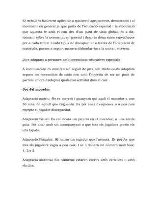 El treball és fàcilment aplicable a qualsevol agrupament, demarcació i al
moviment en general ja que parla de l’educació especial i la vinculació
que aquesta té amb el cau des d’un punt de vista global, és a dir,
raonant sobre la necessitat en general i després dóna eines específiques
per a cada unitat i cada tipus de discapacitat a través de l’adaptació de
materials, passos a seguir, manera d’abordar-ho a la unitat, etcètera.


Jocs adaptats a persones amb necessitats educatives especials

A continuación es mostren un seguit de jocs ben tradicionals adaptats
segons les necessitats de cada nen amb l’objectiu de ser un punt de
partida alhora d’adaptar qualsevol activitat dins el cau.

Joc del mocador

Adaptació motriu :No es correrà i guanyarà qui agafi el mocador a uns
30 cms. de aquell que l'aguanta. Es pot anar d'esquenes o a peu coix
excepte el jugador discapacitat.

Adaptació visual: Es col.locarà un picarol en el mocador, o una corda
guia. Pot anar amb un acompanyant o que tots els jugadors portin els
ulls tapats.

Adaptació Psíquica: Hi haurà un jugador que l'avisarà. Es pot fer que
tots els jugadors vagin a peu coix. I se li donarà un número molt baix:
1, 2 o 3.

Adaptació auditiva: Els números estaran escrits amb cartellets o amb
els dits.
 