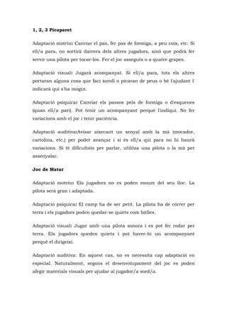 1, 2, 3 Picaparet

Adaptació motriu: Canviar el pas, fer pas de formiga, a peu coix, etc. Si
ell/a para, no sortirà darrera dels altres jugadors, sinó que podrà fer
servir una pilota per tocar-los. Fer el joc asseguts o a quatre grapes.

Adaptació visual: Jugarà acompanyat. Si ell/a para, tots els altres
portaran alguna cosa que faci soroll o picaran de peus o bé l'ajudant l'
indicarà qui s'ha mogut.

Adaptació psíquica: Canviar els passos pels de formiga o d'esquenes
(quan ell/a pari). Pot tenir un acompanyant perquè l'indiqui. No fer
variacions amb el joc i tenir paciència.

Adaptació auditiva:Avisar aixecant un senyal amb la mà (mocador,
cartolina, etc.) per poder avançar i si és ell/a qui para no hi haurà
variacions. Si té dificultats per parlar, utilitza una pilota o la mà per
assenyalar.

Joc de Matar

Adaptació motriu: Els jugadors no es poden moure del seu lloc. La
pilota serà gran i adaptada.

Adaptació psíquica: El camp ha de ser petit. La pilota ha de córrer per
terra i els jugadors poden quedar-se quiets com bitlles.

Adaptació visual: Jugar amb una pilota sonora i es pot fer rodar per
terra. Els jugadors queden quiets i pot haver-hi un acompanyant
perquè el dirigeixi.

Adaptació auditiva: En aquest cas, no es necessita cap adaptació en
especial. Naturalment, segons el desenvolupament del joc es poden
afegir materials visuals per ajudar al jugador/a sord/a.
 
