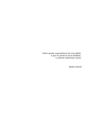 Volem ajudar especialment als més dèbils
         a que no sentin la seva debilitat,
             i a obtenir esperança i força.



                             Baden Powell
 