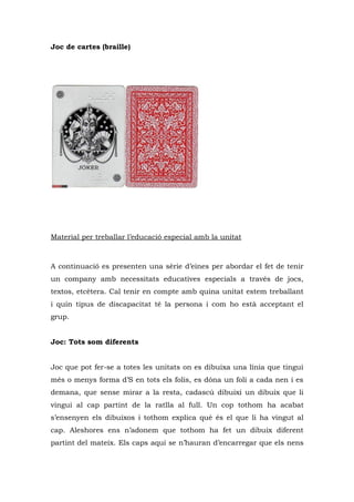 Joc de cartes (braille)




Material per treballar l’educació especial amb la unitat



A continuació es presenten una sèrie d’eines per abordar el fet de tenir
un company amb necessitats educatives especials a través de jocs,
textos, etcètera. Cal tenir en compte amb quina unitat estem treballant
i quin tipus de discapacitat té la persona i com ho està acceptant el
grup.


Joc: Tots som diferents


Joc que pot fer-se a totes les unitats on es dibuixa una línia que tingui
més o menys forma d’S en tots els folis, es dóna un foli a cada nen i es
demana, que sense mirar a la resta, cadascú dibuixi un dibuix que li
vingui al cap partint de la ratlla al full. Un cop tothom ha acabat
s’ensenyen els dibuixos i tothom explica què és el que li ha vingut al
cap. Aleshores ens n’adonem que tothom ha fet un dibuix diferent
partint del mateix. Els caps aquí se n’hauran d’encarregar que els nens
 