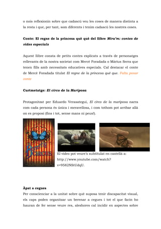 o nois reflexionin sobre que cadascú veu les coses de manera distinta a
la resta i que, per tant, som diferents i tenim cadascú les nostres coses.


Conte: El regne de la princesa què què del llibre Mira’m: contes de
vides especials


Aquest llibre consta de petits contes explicats a través de personatges
rellevants de la nostra societat com Mercè Foradada o Màrius Serra que
tenen fills amb necessitats educatives especials. Cal destacar el conte
de Mercè Foradada titulat El regne de la princesa què que. Falta posar
conte


Curtmetatge: El circo de la Mariposa


Protagonitzat per Eduardo Verasategui, El circo de la mariposa narra
com cada persona és única i meravellosa, i com tothom pot arribar allà
on es proposi (fins i tot, sense mans ni peus!).




                      El vídeo pot veure’s subtitulat en castellà a:
                      http://www.youtube.com/watch?
                      v=9582NStUdqU.




Àpat a cegues
Per conscienciar a la unitat sobre què suposa tenir discapacitat visual,
els caps poden organitzar un berenar a cegues i tot el que facin ho
hauran de fer sense veure res, aleshores cal incidir en aspectes sobre
 