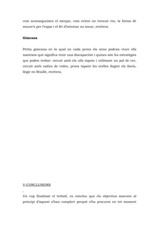 com aconsegueixen el menjar, com eviten no trencar res, la forma de
moure’s per l’espai i el fet d’intentar no xocar, etcètera.


Gimcana


Petita gimcana en la qual en cada prova els nens podran viure ells
mateixos què significa tenir una discapacitat i quines són les estratègies
que poden trobar: circuit amb els ulls tapats i utilitzant un pal de cec,
circuit amb cadira de rodes, prova tapant les orelles llegint els llavis,
llegir en Braille, etcètera.




V-CONCLUSIONS


Un cop finalitzat el treball, es conclou que els objectius marcats al
principi d’aquest s’han complert perquè s’ha procurat en tot moment
 