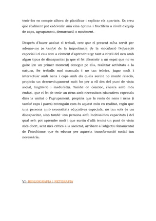 tenir-los en compte alhora de planificar i explicar els apartats. Es creu
que realment pot esdevenir una eina òptima i fructífera a nivell d’equip
de caps, agrupament, demarcació o moviment.


Després d’haver acabat el treball, crec que el present m’ha servit per
adonar-me jo també de la importància de la vinculació l’educació
especial i el cau com a element d’aprenentatge tant a nivell del nen amb
algun tipus de discapacitat ja que el fet d’assistir a un espai que no es
gaire (en un primer moment) conegut pe ells, realitzar activitats a la
natura, fer treballs mol manuals i no tan teòrics, jugar molt i
interactuar amb nens i caps amb els quals sovint no manté relació,
propicia un desenvolupament molt bo per a ell des del punt de vista
social, lingüístic i maduratiu. També en concloc, encara amb més
èmfasi, que el fet de tenir un nens amb necessitats educatives especials
dins la unitat o l’agrupament, propicia que la resta de nens i nens (i
també caps i pares) entenguin com és aquest món en realitat, vegin que
una persona amb necessitats educatives especials, no tan sols és un
discapacitat, sinó també una persona amb moltíssimes capacitats i del
qual se’n pot aprendre molt i que surtin d’allà tenint un punt de vista
més obert, sent més crítics a la societat, arribant a l’objectiu fonamental
de l’escoltisme que és educar per aquesta transformació social tan
necessària.




VI- BIBLIOGRAFIA I NETGRAFIA
 