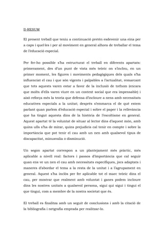 II-RESUM

El present treball que teniu a continuació pretén esdevenir una eina per
a caps i quel·les i per al moviment en general alhora de treballar el tema
de l’educació especial.


Per fer-ho possible s’ha estructurat el treball en diferents apartats:
primerament, des d’un punt de vista més teòric on s’inclou, en un
primer moment, les figures i moviments pedagògiques dels quals s’ha
influenciat el cau i que són vigents i palpables a l’actualitat, remarcant
que tots aquests varen estar a favor de la inclusió de tothom (encara
que molts d’ells varen viure en un context social que era impensable) i
això reforça més la teoria que defensa d’incloure a nens amb necessitats
educatives especials a la unitat; després s’emmarca el de què estem
parlant quan parlem d’educació especial i sobre el paper i la rellevància
que ha tingut aquesta dins de la història de l’escoltisme en general.
Aquest apartat té la voluntat de situar al lector dins d’aquest món, amb
quins ulls s’ha de mirar, quins prejudicis cal tenir en compte i sobre la
importància que pot tenir el cau amb un nen amb qualsevol tipus de
discapacitat, minusvalia o disminució.


Un segon apartat correspon a un plantejament més pràctic, més
aplicable a nivell real: factors i passos d’importància que cal seguir
quan ens ve un nen el cau amb necessitats específiques, jocs adaptats i
maneres d’abordar el tema a la resta de la unitat i a l’agrupament en
general. Aquest s’ha inclòs per fer aplicable tot el marc teòric dins el
cau, per mostrar que realment amb voluntat i ganes podem incloure
dins les nostres unitats a qualsevol persona, sigui qui sigui i tingui el
que tingui, com a membre de la nostra societat que és.


El treball es finalitza amb un seguit de conclusions i amb la citació de
la bibliografia i netgrafia emprada per realitzar-lo.
 