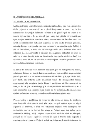 III-JUSTIFICACIÓ DEL TREBALL

3.1 Anàlisi de les necessitats

La tria del tema sobre l’educació especial aplicada al cau rau en que des
de la trajectòria que duc al cau a nivell d’anys com a nena, cap i a les
formacions, he pogut observar l’interès i les ganes que es tenen i es
posen per pal·liar el fet de que el cau sigui tan elitista en el sentit en
que sempre vénen els mateixos nens, normalment de famílies amb un
nivell socioeconòmic mitjà-alt (aquesta és una dada d’opinió general,
caldria doncs, veure cada cau per extreure’n un resultat més fiable), i
no hi participen, o amb un percentatge molt baix, infants amb una
situació més desafavorida o diferent que aquests, sobretot pel que es
refereix a nens immigrants, de barris més marginals, etcètera. Però em
va sobtar molt el fet de que no és contemplés incloure persones amb
necessitats educatives especials.


El lema del cau ha estat sempre Eduquem per la transformació social¸
eduquem doncs, pel canvi d’aquesta societat, cap a millor, una societat
plural que inclou a persones sense discriminar d’on, què, qui i com són,
per tant, els infants amb qualsevol tipus de discapacitat tenen
exactament els mateixos drets d’anar i participar de l’agrupament. A
més, el fet de que un nen vegi que hi ha persones molt diferents a ell i
que necessiten un suport o una forma de fer determinada, encara ens
enfoca més cap a aquesta transformació social que pretenem.


Però a voltes el problema no recau en els nens, on sovint hi centrem
tota l’atenció, sinó també amb els caps, perquè encara que no sigui
aquesta la intenció, el món de l’educació especial està carregada de
prejudicis (por a no fer-ho bé, veure a l’infant com un pobre nen,
mostrar-hi rebuig, etc.) i aquest aspecte cal tenir-lo molt en compte,
perquè si els caps i quel·les creuen en que a través dels suports i
ajustaments necessaris, l’infant podrà participar en les activitats com la
 