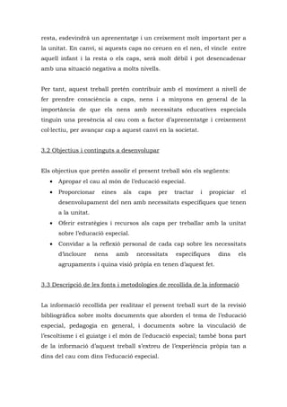 resta, esdevindrà un aprenentatge i un creixement molt important per a
la unitat. En canvi, si aquests caps no creuen en el nen, el vincle entre
aquell infant i la resta o els caps, serà molt dèbil i pot desencadenar
amb una situació negativa a molts nivells.


Per tant, aquest treball pretén contribuir amb el moviment a nivell de
fer prendre consciència a caps, nens i a minyons en general de la
importància de que els nens amb necessitats educatives especials
tinguin una presència al cau com a factor d’aprenentatge i creixement
col·lectiu, per avançar cap a aquest canvi en la societat.


3.2 Objectius i continguts a desenvolupar


Els objectius que pretén assolir el present treball són els següents:
   •   Apropar el cau al món de l’educació especial.
   •   Proporcionar     eines   als   caps   per    tractar   i   propiciar    el
       desenvolupament del nen amb necessitats específiques que tenen
       a la unitat.
   •   Oferir estratègies i recursos als caps per treballar amb la unitat
       sobre l’educació especial.
   •   Convidar a la reflexió personal de cada cap sobre les necessitats
       d’incloure     nens   amb      necessitats   específiques     dins     els
       agrupaments i quina visió pròpia en tenen d’aquest fet.


3.3 Descripció de les fonts i metodologies de recollida de la informació


La informació recollida per realitzar el present treball surt de la revisió
bibliogràfica sobre molts documents que aborden el tema de l’educació
especial, pedagogia en general, i documents sobre la vinculació de
l’escoltisme i el guiatge i el món de l’educació especial; també bona part
de la informació d’aquest treball s’extreu de l’experiència pròpia tan a
dins del cau com dins l’educació especial.
 