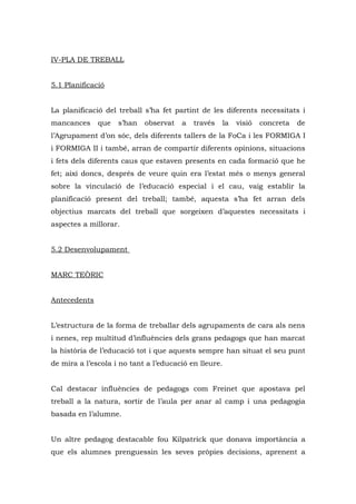 IV-PLA DE TREBALL


5.1 Planificació


La planificació del treball s’ha fet partint de les diferents necessitats i
mancances     que   s’han   observat   a   través   la   visió   concreta   de
l’Agrupament d’on sóc, dels diferents tallers de la FoCa i les FORMIGA I
i FORMIGA II i també, arran de compartir diferents opinions, situacions
i fets dels diferents caus que estaven presents en cada formació que he
fet; així doncs, després de veure quin era l’estat més o menys general
sobre la vinculació de l’educació especial i el cau, vaig establir la
planificació present del treball; també, aquesta s’ha fet arran dels
objectius marcats del treball que sorgeixen d’aquestes necessitats i
aspectes a millorar.


5.2 Desenvolupament


MARC TEÒRIC


Antecedents


L’estructura de la forma de treballar dels agrupaments de cara als nens
i nenes, rep multitud d’influències dels grans pedagogs que han marcat
la història de l’educació tot i que aquests sempre han situat el seu punt
de mira a l’escola i no tant a l’educació en lleure.


Cal destacar influències de pedagogs com Freinet que apostava pel
treball a la natura, sortir de l’aula per anar al camp i una pedagogia
basada en l’alumne.


Un altre pedagog destacable fou Kilpatrick que donava importància a
que els alumnes prenguessin les seves pròpies decisions, aprenent a
 