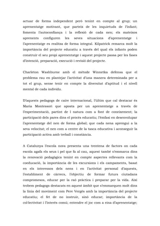 actuar de forma independent però tenint en compte al grup; un
aprenentatge motivant, que parteix de les inquietuds de l’infant;
fomenta l’autoconfiança i la reflexió de cada nen; els mateixos
aprenents       configuren   les      seves     situacions    d’aprenentatge   i
l’aprenentatge es realitza de forma integral. Kilpatrick remarca molt la
importància del projecte educatiu a través del qual els infants poden
construir el seu propi aprenentatge i aquest projecte passa per les fases
d’intenció, preparació, execució i revisió del projecte.


Charleton Washburne amb el mètode Winnetka defensa que el
problema rau en plantejar l’activitat d’una manera determinada per a
tot el grup, sense tenir en compte la diversitat d’aptitud i el nivell
mental de cada individu.


D’aquests pedagogs de caire internacional, l’últim que cal destacar és
Maria Montessori que aposta per un aprenentatge a través de
l’experimentació, partint de l natura com a font de coneixement; la
participació dels pares dins el procés educatiu; l’èmfasi en desenvolupar
l’aprenentatge del nen de forma global; que cada nena aprengui a la
seva velocitat; el nen com a centre de la tasca educativa i aconseguir la
participació activa amb treball i constància.


A Catalunya l’escola nova presenta una trentena de factors on cada
escola agafa els seus i pel que fa al cau, aquest també s’emmarca dins
la renovació pedagògica tenint en compte aspectes rellevants com la
coeducació, la importància de les excursions i els campaments, basat
en els interessos dels nens i en l’activitat personal d’aquests,
l’establiment    de   càrrecs,     l’objectiu   de   formar   futurs   ciutadans
compromesos, educar per la raó pràctica i preparar per la vida. Així
trobem pedagogs destacats en aquest àmbit que s’emmarquen molt dins
la línia del moviment com Pere Vergés amb la importància del projecte
educatiu; el fet de no instruir, sinó educar; importància de la
col·lectivitat i l’interès comú; entendre el joc com a eina d’aprenentatge;
 