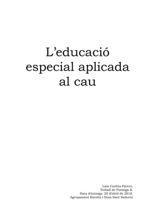 L’educació
especial aplicada
     al cau




                          Laia Cardús Parera.
                         Treball de Formiga II.
            Data d’entrega: 20 d’abril de 2010.
       Agrupament Escolta i Guia Sant Sadurní
 
