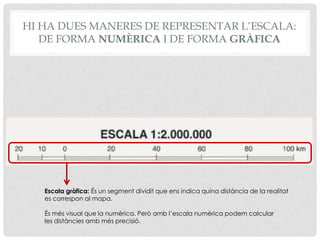 Escala gràfica: És un segment dividit que ens indica quina distància de la realitat
es correspon al mapa.
És més visual que la numèrica. Però amb l’escala numèrica podem calcular
les distàncies amb més precisió.
HI HA DUES MANERES DE REPRESENTAR L’ESCALA:
DE FORMA NUMÈRICA I DE FORMA GRÀFICA
 