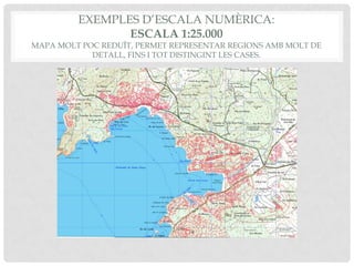 EXEMPLES D’ESCALA NUMÈRICA:
ESCALA 1:25.000
MAPA MOLT POC REDUÏT, PERMET REPRESENTAR REGIONS AMB MOLT DE
DETALL, FINS I TOT DISTINGINT LES CASES.
 