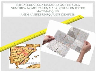 PER CALCULAR UNA DISTÀNCIA AMB L’ESCALA
NUMÈRICA, NOMÉS CAL UN MAPA, REGLA I UN POC DE
MATEMÀTIQUES.
ANEM A VEURE UNS QUANTS EXEMPLES.
 