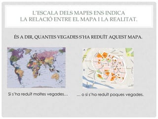 L’ESCALA DELS MAPES ENS INDICA
LA RELACIÓ ENTRE EL MAPA I LA REALITAT.
ÉS A DIR, QUANTES VEGADES S’HA REDUÏT AQUEST MAPA.
Si s’ha reduït moltes vegades… … o si s’ha reduït poques vegades.
 