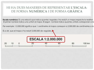 HI HA DUES MANERES DE REPRESENTAR L’ESCALA:
DE FORMA NUMÈRICA I DE FORMA GRÀFICA
Escala numèrica: És una relació que indica quantes vegades s’ha reduït un mapa respecte la realitat.
El primer nombre indica una unitat al mapa. El segon nombre indica quantes unitats corresponen a la
Per exemple: 1:2.000.000 significa que 1 centímetre al mapa correspon a 2.000.000 de centímetres a la
És a dir, que el mapa s’ha reduït 2.000.000 de vegades.
 