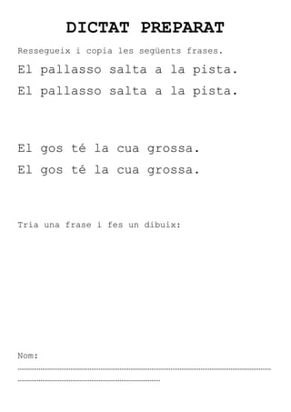 DICTAT PREPARAT
Ressegueix i copia les següents frases.

El pallasso salta a la pista.
El pallasso salta a la pista.



El gos té la cua grossa.
El gos té la cua grossa.



Tria una frase i fes un dibuix:




Nom:
………………………………………………………………………………………………………………………………
………………………………………………………………………
 