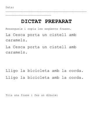 Data:
………………………………………………………………………………………………………………………………
………………………………………………………………………

         DICTAT PREPARAT
Ressegueix i copia les següents frases.

La Cesca porta un cistell amb
caramels.
La Cesca porta un cistell amb
caramels.



Lligo la bicicleta amb la corda.
Lligo la bicicleta amb la corda.



Tria una frase i fes un dibuix:
 