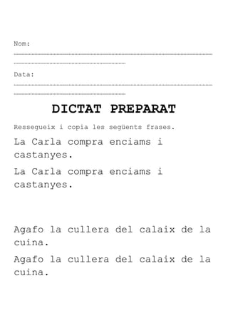 Nom:
………………………………………………………………………………………………………………………………
………………………………………………………………………
Data:
………………………………………………………………………………………………………………………………
………………………………………………………………………

         DICTAT PREPARAT
Ressegueix i copia les següents frases.

La Carla compra enciams i
castanyes.
La Carla compra enciams i
castanyes.



Agafo la cullera del calaix de la
cuina.
Agafo la cullera del calaix de la
cuina.
 
