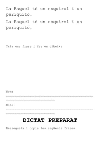 La Raquel té un esquirol i un
periquito.
La Raquel té un esquirol i un
periquito.



Tria una frase i fes un dibuix:




Nom:
………………………………………………………………………………………………………………………………
………………………………………………………………………
Data:
………………………………………………………………………………………………………………………………
………………………………………………………………………

         DICTAT PREPARAT
Ressegueix i copia les següents frases.
 