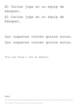 El Carles juga en un equip de
bàsquet.
El Carles juga en un equip de
bàsquet.



Les raquetes costen quinze euros.
Les raquetes costen quinze euros.



Tria una frase i fes un dibuix:




Nom:
………………………………………………………………………………………………………………………………
………………………………………………………………………
 