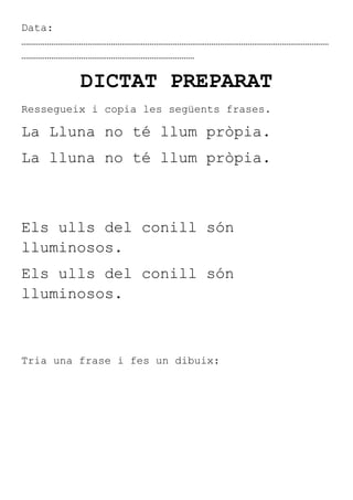 Data:
………………………………………………………………………………………………………………………………
………………………………………………………………………

         DICTAT PREPARAT
Ressegueix i copia les següents frases.

La Lluna no té llum pròpia.
La lluna no té llum pròpia.



Els ulls del conill són
lluminosos.
Els ulls del conill són
lluminosos.



Tria una frase i fes un dibuix:
 