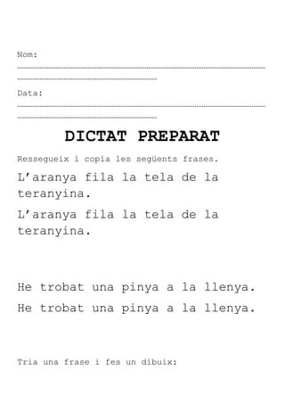 Nom:
………………………………………………………………………………………………………………………………
………………………………………………………………………
Data:
………………………………………………………………………………………………………………………………
………………………………………………………………………

         DICTAT PREPARAT
Ressegueix i copia les següents frases.

L’aranya fila la tela de la
teranyina.
L’aranya fila la tela de la
teranyina.



He trobat una pinya a la llenya.
He trobat una pinya a la llenya.



Tria una frase i fes un dibuix:
 