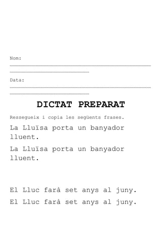 Nom:
………………………………………………………………………………………………………………………………
………………………………………………………………………
Data:
………………………………………………………………………………………………………………………………
………………………………………………………………………

         DICTAT PREPARAT
Ressegueix i copia les següents frases.

La Lluïsa porta un banyador
lluent.
La Lluïsa porta un banyador
lluent.



El Lluc farà set anys al juny.
El Lluc farà set anys al juny.
 