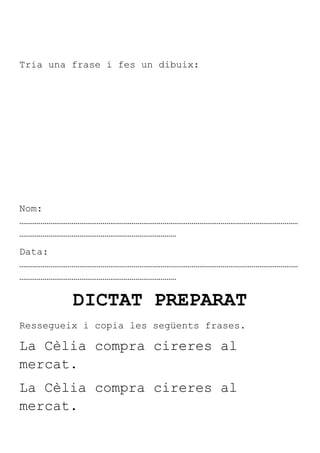 Tria una frase i fes un dibuix:




Nom:
………………………………………………………………………………………………………………………………
………………………………………………………………………
Data:
………………………………………………………………………………………………………………………………
………………………………………………………………………

         DICTAT PREPARAT
Ressegueix i copia les següents frases.

La Cèlia compra cireres al
mercat.
La Cèlia compra cireres al
mercat.
 