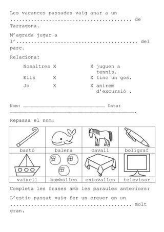 Les vacances passades vaig anar a un
......................................... de
Tarragona.
M’agrada jugar a
l’......................................... del
parc.
Relaciona:
     Nosaltres X              X juguen a
                                tennis.
     Ells       X             X tinc un gos.
     Jo         X             X anirem
                                d’excursió .

Nom: ………………………………………………………………………………… Data:
…………………………………………………………………………………………………………………………….

Repassa el nom:




   bastó          balena      cavall       bolígraf




  vaixell      bombolles    estovalles    televisor
Completa les frases amb les paraules anteriors:
L’estiu passat vaig fer un creuer en un
......................................... molt
gran.
 